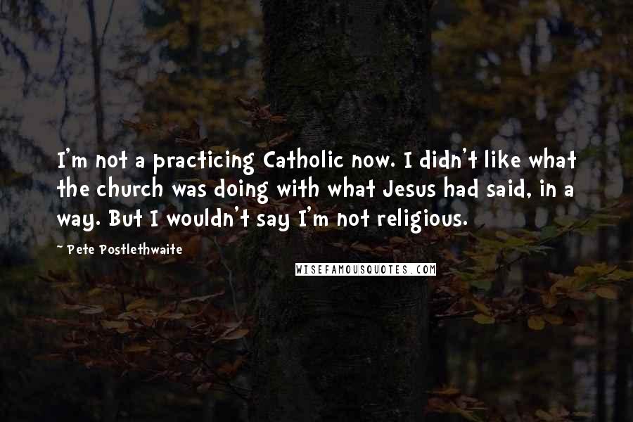 Pete Postlethwaite Quotes: I'm not a practicing Catholic now. I didn't like what the church was doing with what Jesus had said, in a way. But I wouldn't say I'm not religious.