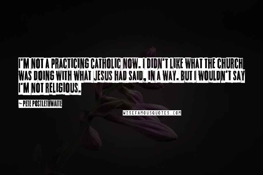 Pete Postlethwaite Quotes: I'm not a practicing Catholic now. I didn't like what the church was doing with what Jesus had said, in a way. But I wouldn't say I'm not religious.