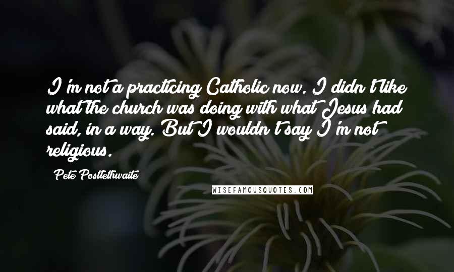 Pete Postlethwaite Quotes: I'm not a practicing Catholic now. I didn't like what the church was doing with what Jesus had said, in a way. But I wouldn't say I'm not religious.