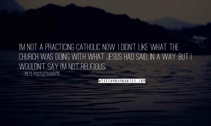 Pete Postlethwaite Quotes: I'm not a practicing Catholic now. I didn't like what the church was doing with what Jesus had said, in a way. But I wouldn't say I'm not religious.