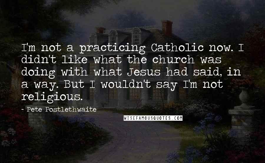 Pete Postlethwaite Quotes: I'm not a practicing Catholic now. I didn't like what the church was doing with what Jesus had said, in a way. But I wouldn't say I'm not religious.