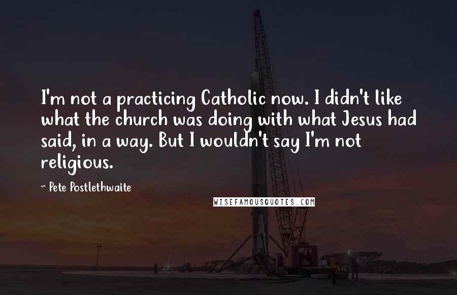 Pete Postlethwaite Quotes: I'm not a practicing Catholic now. I didn't like what the church was doing with what Jesus had said, in a way. But I wouldn't say I'm not religious.