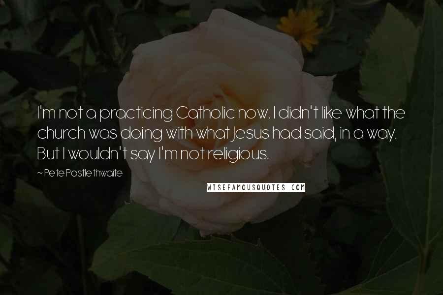 Pete Postlethwaite Quotes: I'm not a practicing Catholic now. I didn't like what the church was doing with what Jesus had said, in a way. But I wouldn't say I'm not religious.