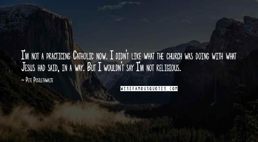 Pete Postlethwaite Quotes: I'm not a practicing Catholic now. I didn't like what the church was doing with what Jesus had said, in a way. But I wouldn't say I'm not religious.