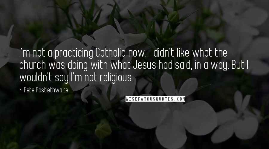 Pete Postlethwaite Quotes: I'm not a practicing Catholic now. I didn't like what the church was doing with what Jesus had said, in a way. But I wouldn't say I'm not religious.