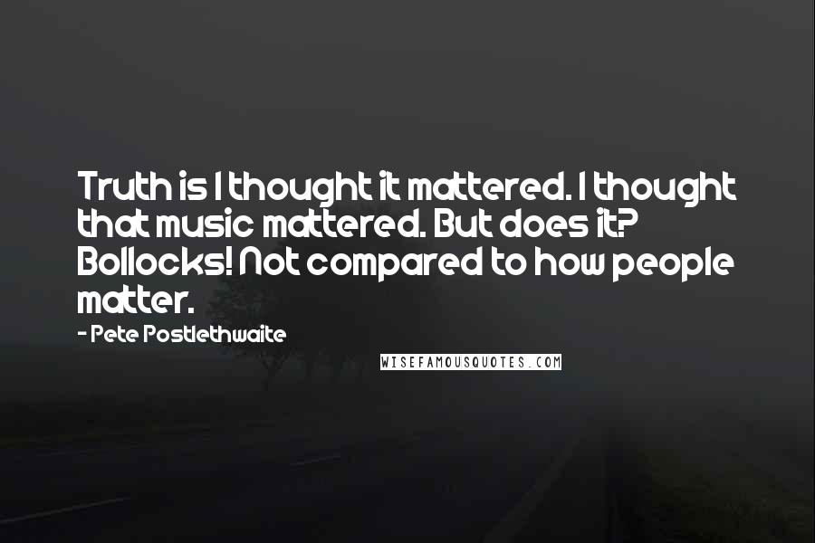 Pete Postlethwaite Quotes: Truth is I thought it mattered. I thought that music mattered. But does it? Bollocks! Not compared to how people matter.