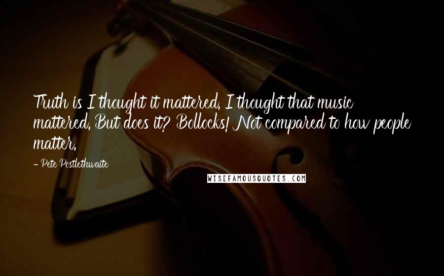 Pete Postlethwaite Quotes: Truth is I thought it mattered. I thought that music mattered. But does it? Bollocks! Not compared to how people matter.