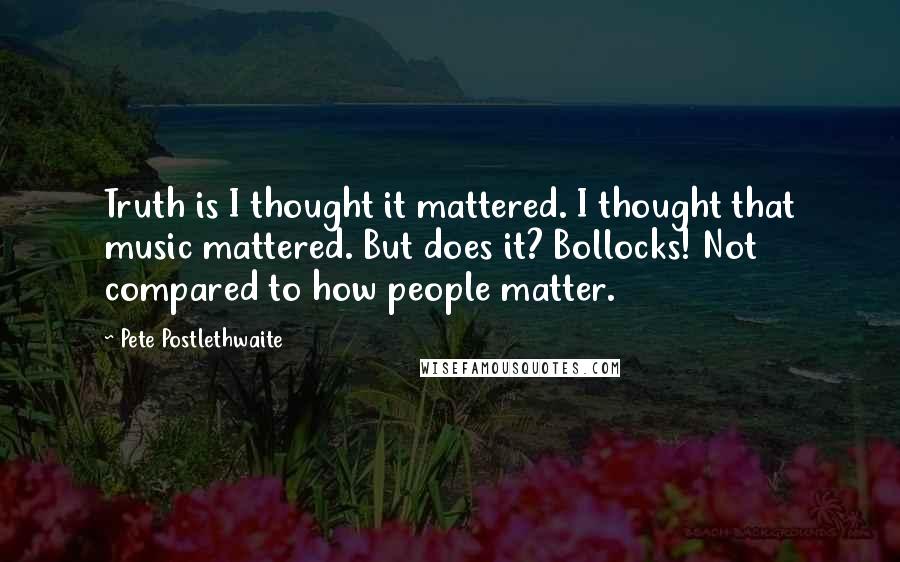 Pete Postlethwaite Quotes: Truth is I thought it mattered. I thought that music mattered. But does it? Bollocks! Not compared to how people matter.