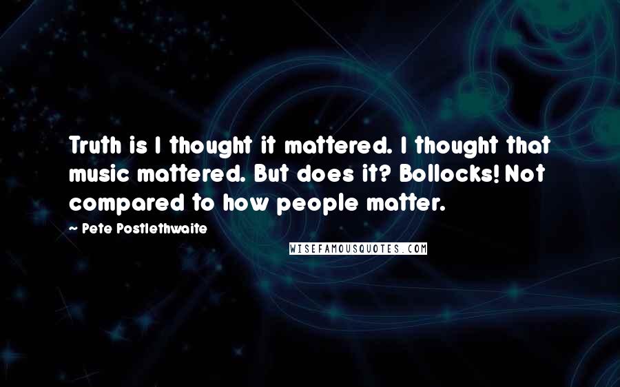 Pete Postlethwaite Quotes: Truth is I thought it mattered. I thought that music mattered. But does it? Bollocks! Not compared to how people matter.