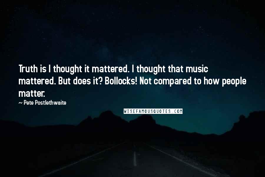 Pete Postlethwaite Quotes: Truth is I thought it mattered. I thought that music mattered. But does it? Bollocks! Not compared to how people matter.