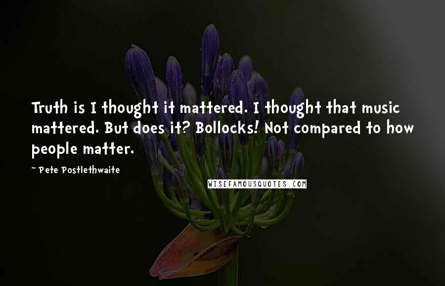 Pete Postlethwaite Quotes: Truth is I thought it mattered. I thought that music mattered. But does it? Bollocks! Not compared to how people matter.