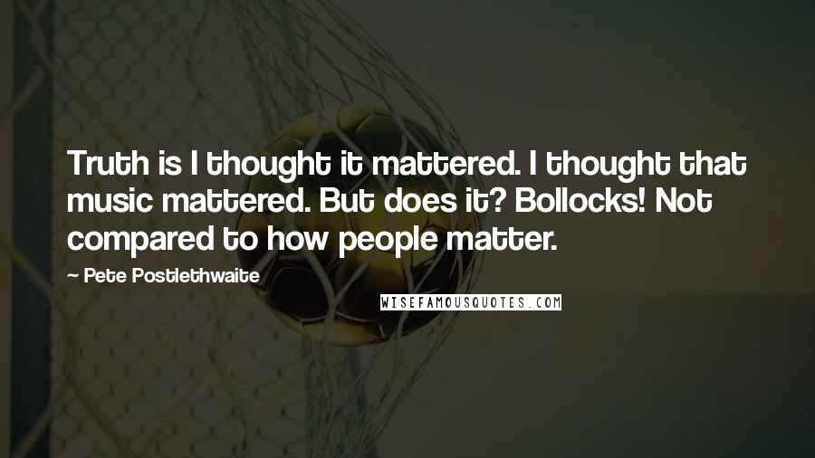 Pete Postlethwaite Quotes: Truth is I thought it mattered. I thought that music mattered. But does it? Bollocks! Not compared to how people matter.