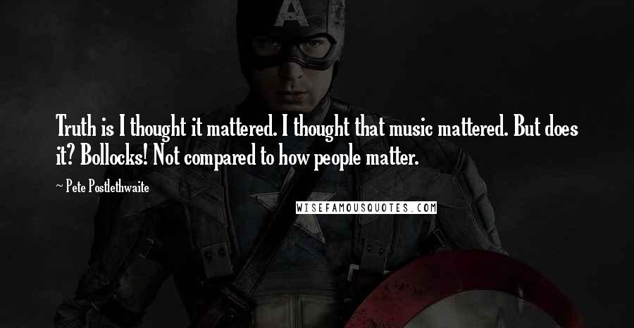 Pete Postlethwaite Quotes: Truth is I thought it mattered. I thought that music mattered. But does it? Bollocks! Not compared to how people matter.