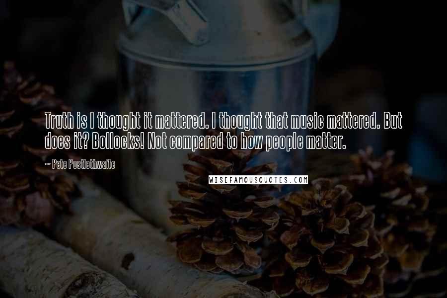 Pete Postlethwaite Quotes: Truth is I thought it mattered. I thought that music mattered. But does it? Bollocks! Not compared to how people matter.