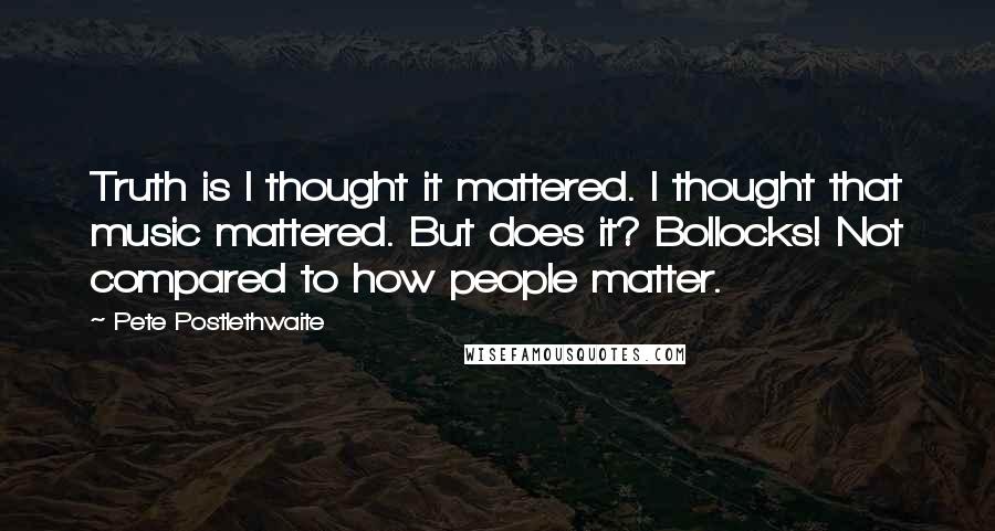 Pete Postlethwaite Quotes: Truth is I thought it mattered. I thought that music mattered. But does it? Bollocks! Not compared to how people matter.