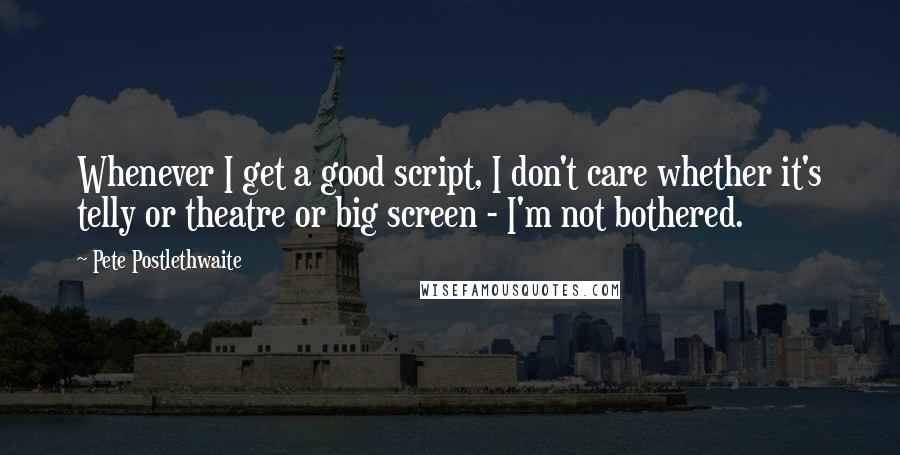 Pete Postlethwaite Quotes: Whenever I get a good script, I don't care whether it's telly or theatre or big screen - I'm not bothered.