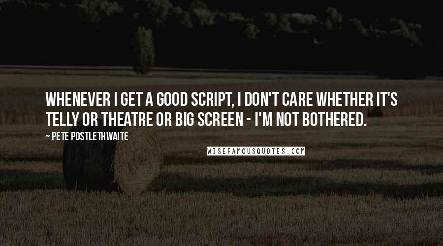 Pete Postlethwaite Quotes: Whenever I get a good script, I don't care whether it's telly or theatre or big screen - I'm not bothered.