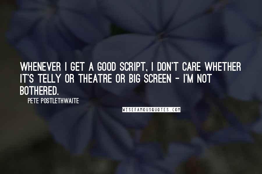 Pete Postlethwaite Quotes: Whenever I get a good script, I don't care whether it's telly or theatre or big screen - I'm not bothered.