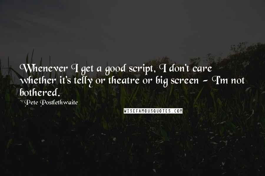 Pete Postlethwaite Quotes: Whenever I get a good script, I don't care whether it's telly or theatre or big screen - I'm not bothered.