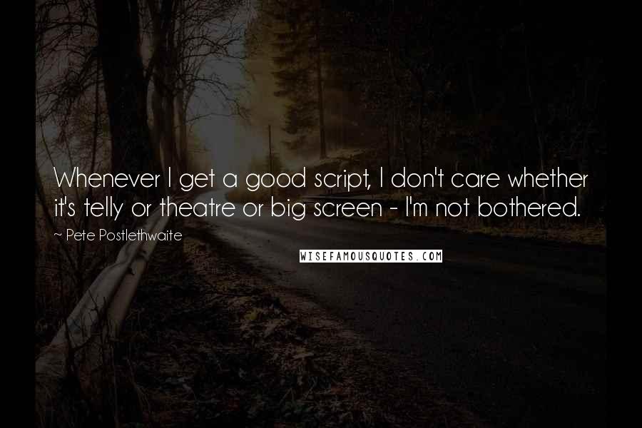 Pete Postlethwaite Quotes: Whenever I get a good script, I don't care whether it's telly or theatre or big screen - I'm not bothered.