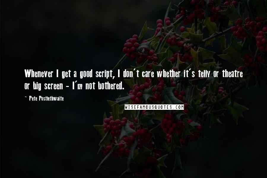 Pete Postlethwaite Quotes: Whenever I get a good script, I don't care whether it's telly or theatre or big screen - I'm not bothered.