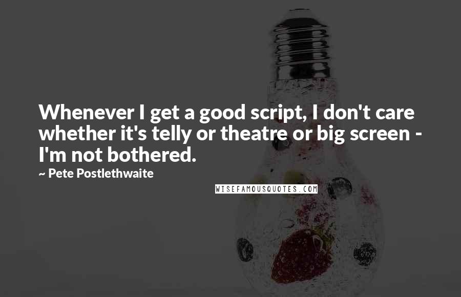 Pete Postlethwaite Quotes: Whenever I get a good script, I don't care whether it's telly or theatre or big screen - I'm not bothered.