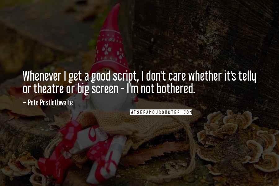 Pete Postlethwaite Quotes: Whenever I get a good script, I don't care whether it's telly or theatre or big screen - I'm not bothered.