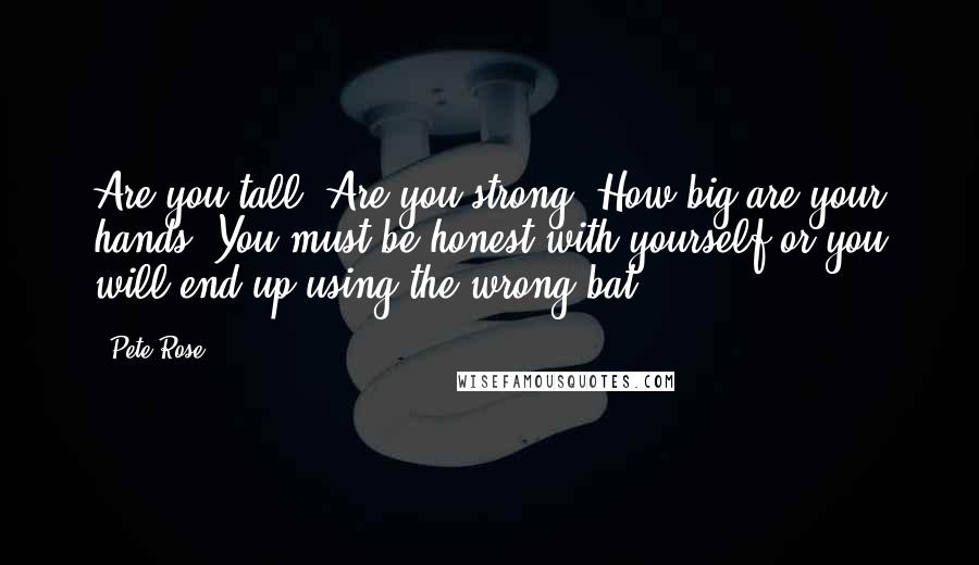 Pete Rose Quotes: Are you tall? Are you strong? How big are your hands? You must be honest with yourself or you will end up using the wrong bat.