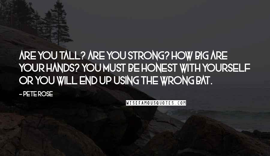 Pete Rose Quotes: Are you tall? Are you strong? How big are your hands? You must be honest with yourself or you will end up using the wrong bat.