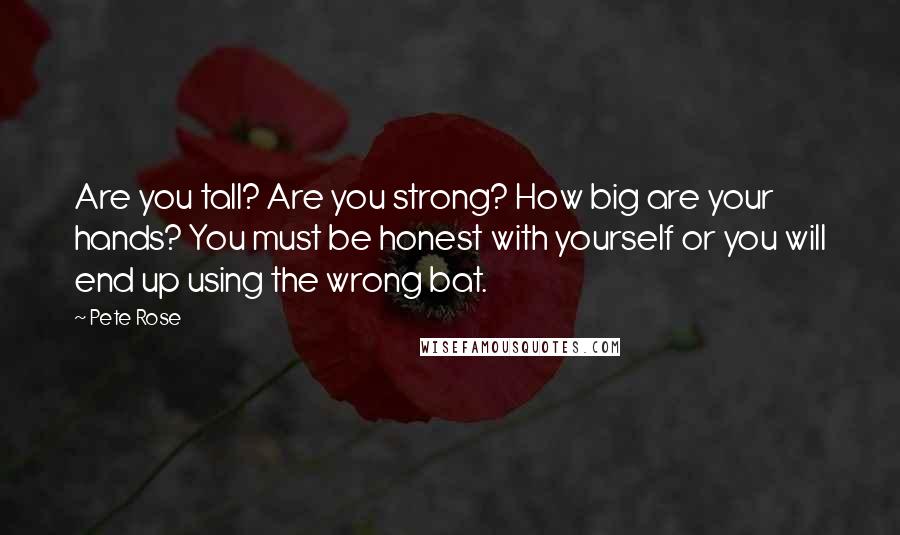 Pete Rose Quotes: Are you tall? Are you strong? How big are your hands? You must be honest with yourself or you will end up using the wrong bat.