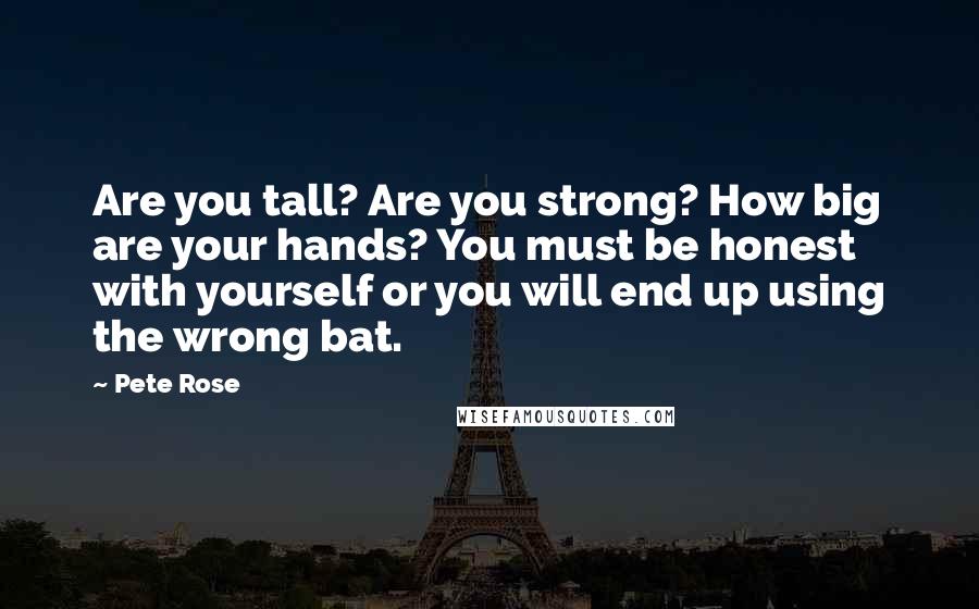 Pete Rose Quotes: Are you tall? Are you strong? How big are your hands? You must be honest with yourself or you will end up using the wrong bat.