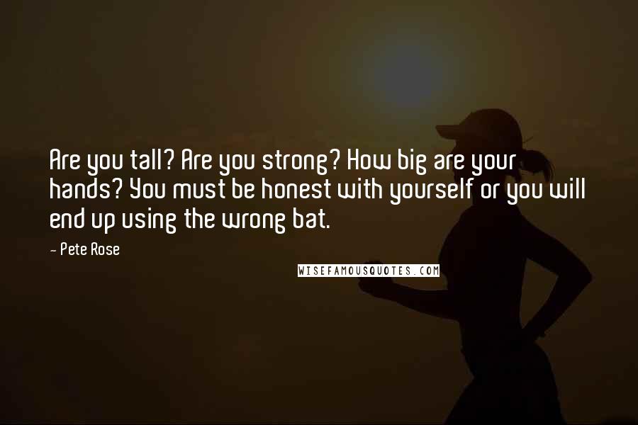 Pete Rose Quotes: Are you tall? Are you strong? How big are your hands? You must be honest with yourself or you will end up using the wrong bat.
