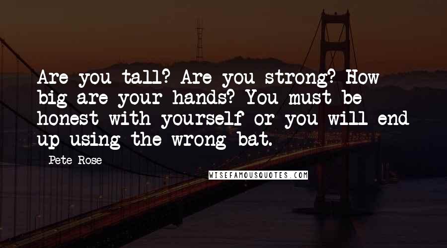 Pete Rose Quotes: Are you tall? Are you strong? How big are your hands? You must be honest with yourself or you will end up using the wrong bat.