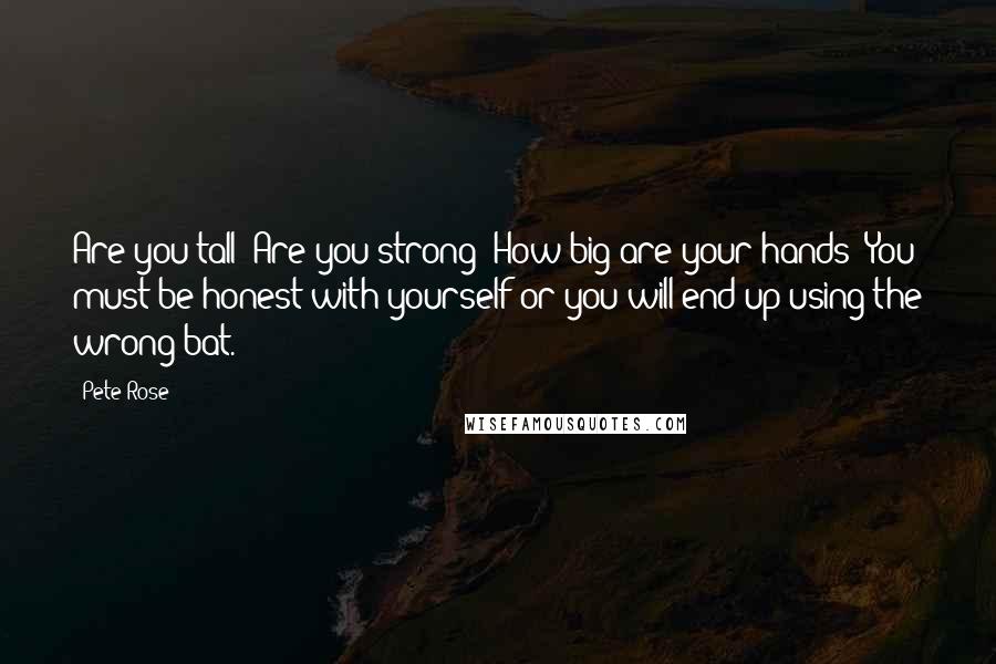 Pete Rose Quotes: Are you tall? Are you strong? How big are your hands? You must be honest with yourself or you will end up using the wrong bat.