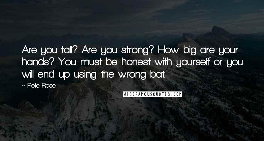 Pete Rose Quotes: Are you tall? Are you strong? How big are your hands? You must be honest with yourself or you will end up using the wrong bat.