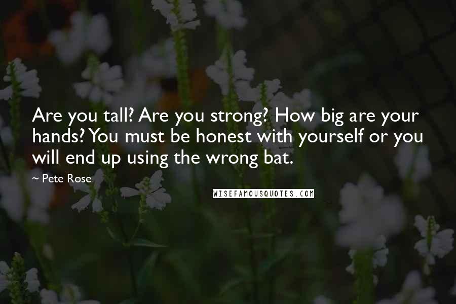 Pete Rose Quotes: Are you tall? Are you strong? How big are your hands? You must be honest with yourself or you will end up using the wrong bat.