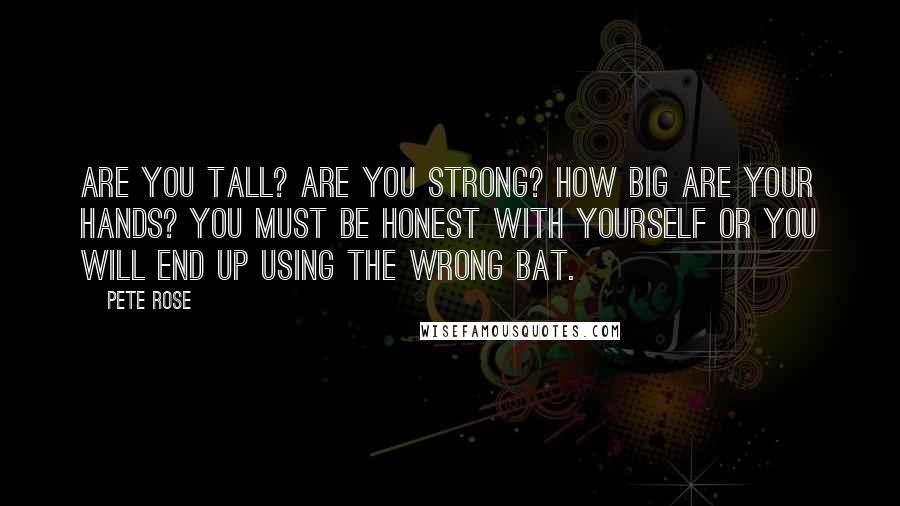 Pete Rose Quotes: Are you tall? Are you strong? How big are your hands? You must be honest with yourself or you will end up using the wrong bat.