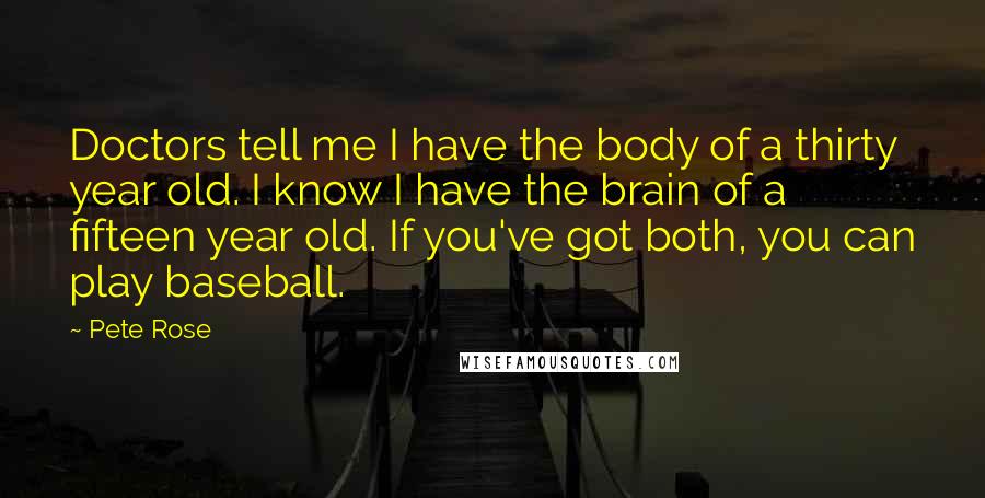 Pete Rose Quotes: Doctors tell me I have the body of a thirty year old. I know I have the brain of a fifteen year old. If you've got both, you can play baseball.