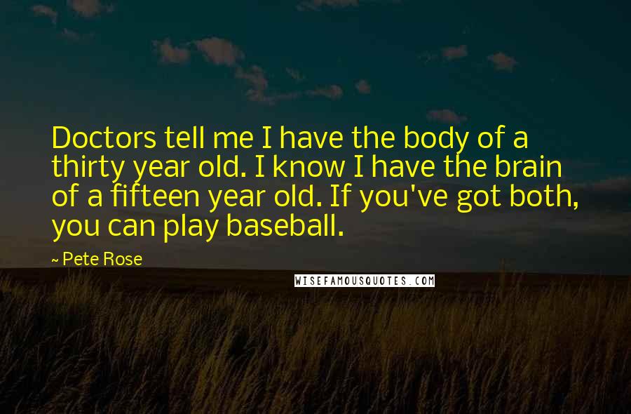 Pete Rose Quotes: Doctors tell me I have the body of a thirty year old. I know I have the brain of a fifteen year old. If you've got both, you can play baseball.