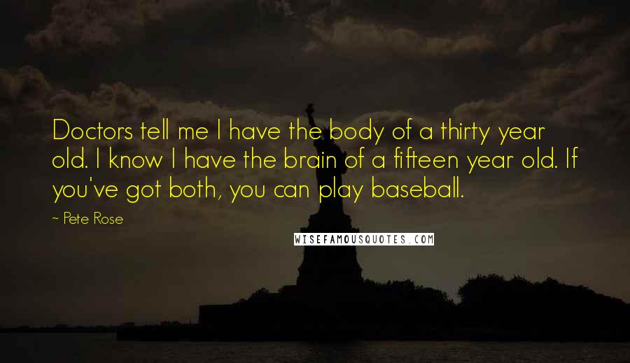 Pete Rose Quotes: Doctors tell me I have the body of a thirty year old. I know I have the brain of a fifteen year old. If you've got both, you can play baseball.