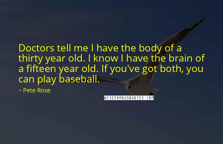Pete Rose Quotes: Doctors tell me I have the body of a thirty year old. I know I have the brain of a fifteen year old. If you've got both, you can play baseball.