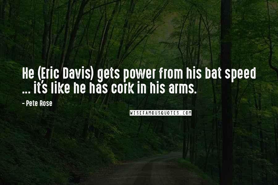 Pete Rose Quotes: He (Eric Davis) gets power from his bat speed ... it's like he has cork in his arms.