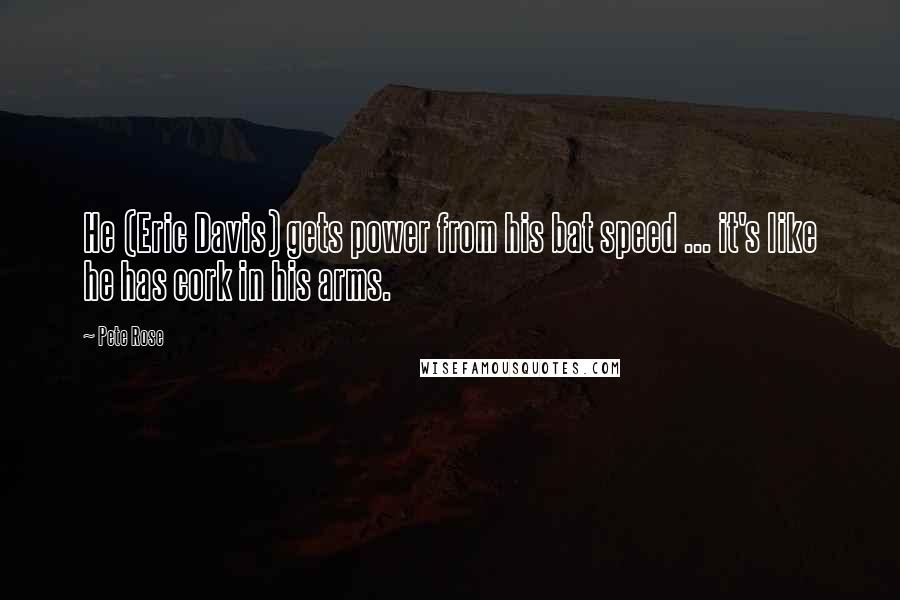 Pete Rose Quotes: He (Eric Davis) gets power from his bat speed ... it's like he has cork in his arms.