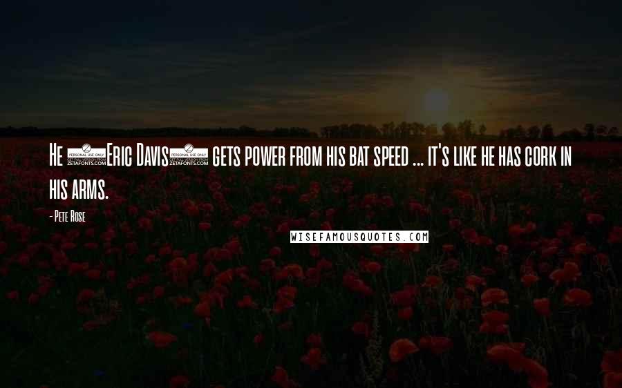 Pete Rose Quotes: He (Eric Davis) gets power from his bat speed ... it's like he has cork in his arms.
