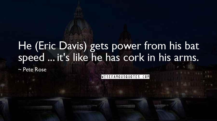 Pete Rose Quotes: He (Eric Davis) gets power from his bat speed ... it's like he has cork in his arms.