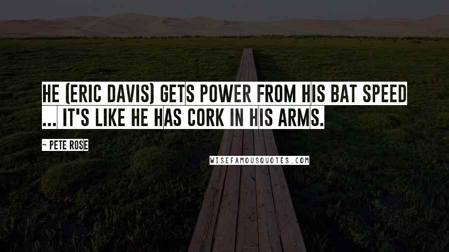 Pete Rose Quotes: He (Eric Davis) gets power from his bat speed ... it's like he has cork in his arms.