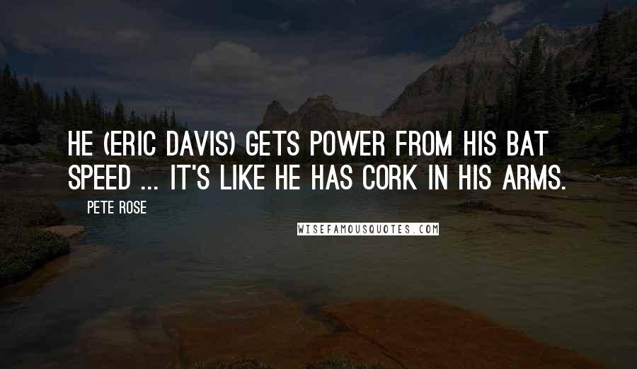 Pete Rose Quotes: He (Eric Davis) gets power from his bat speed ... it's like he has cork in his arms.