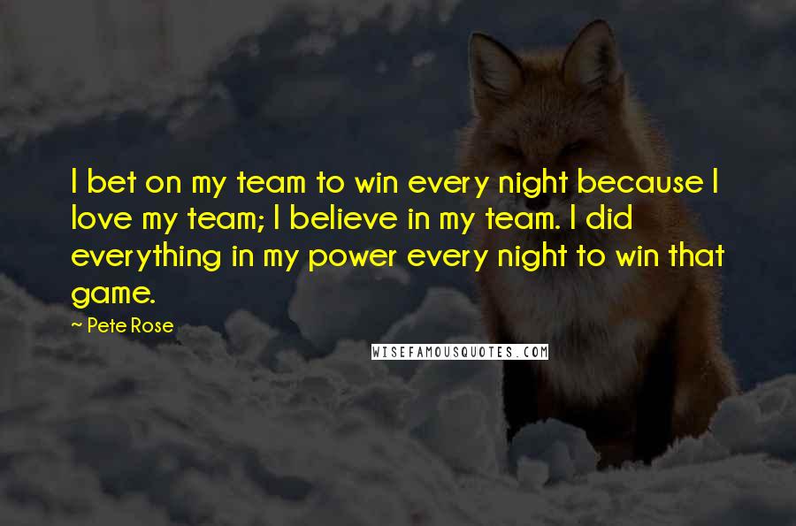 Pete Rose Quotes: I bet on my team to win every night because I love my team; I believe in my team. I did everything in my power every night to win that game.