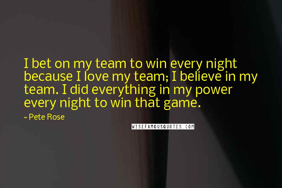 Pete Rose Quotes: I bet on my team to win every night because I love my team; I believe in my team. I did everything in my power every night to win that game.