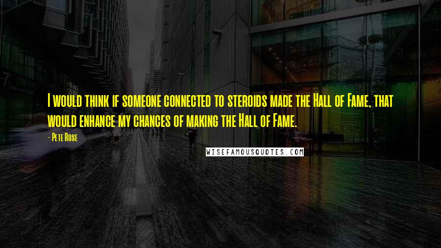 Pete Rose Quotes: I would think if someone connected to steroids made the Hall of Fame, that would enhance my chances of making the Hall of Fame.